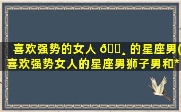 喜欢强势的女人 🌸 的星座男(喜欢强势女人的星座男狮子男和*
女幸福吗)